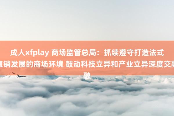 成人xfplay 商场监管总局：抓续遵守打造法式直销发展的商场环境 鼓动科技立异和产业立异深度交融