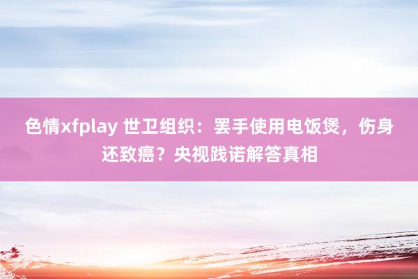 色情xfplay 世卫组织：罢手使用电饭煲，伤身还致癌？央视践诺解答真相