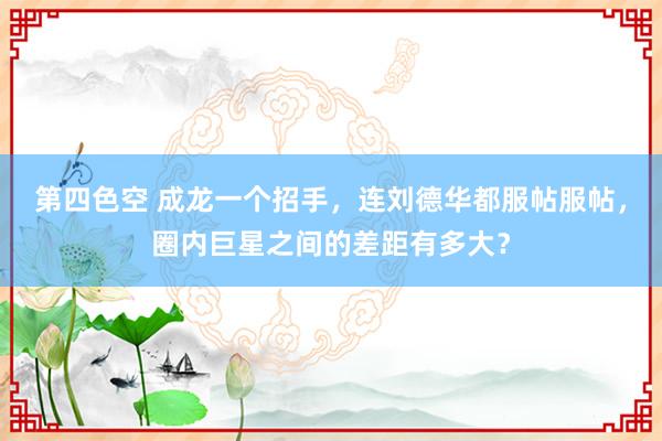 第四色空 成龙一个招手，连刘德华都服帖服帖，圈内巨星之间的差距有多大？