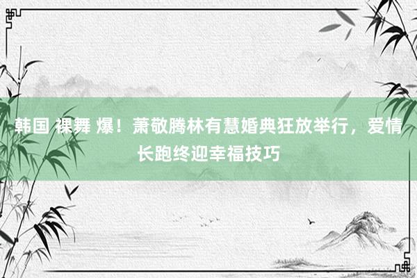 韩国 裸舞 爆！萧敬腾林有慧婚典狂放举行，爱情长跑终迎幸福技巧