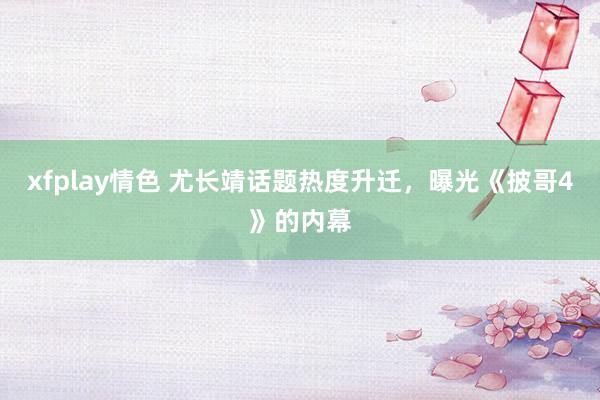 xfplay情色 尤长靖话题热度升迁，曝光《披哥4》的内幕