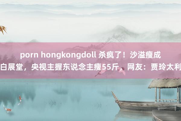 porn hongkongdoll 杀疯了！沙溢瘦成了白展堂，央视主握东说念主瘦55斤，网友：贾玲太利害