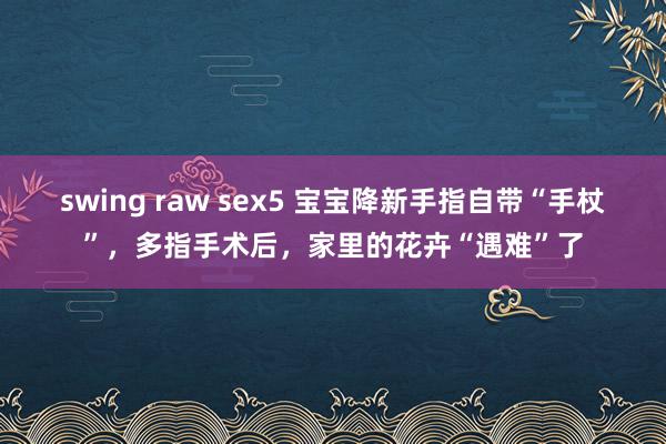 swing raw sex5 宝宝降新手指自带“手杖”，多指手术后，家里的花卉“遇难”了