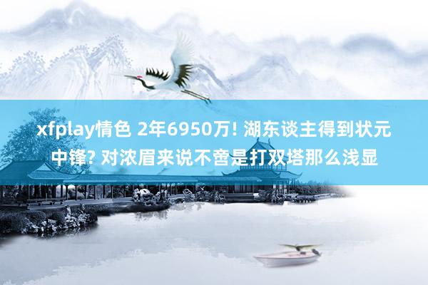 xfplay情色 2年6950万! 湖东谈主得到状元中锋? 对浓眉来说不啻是打双塔那么浅显