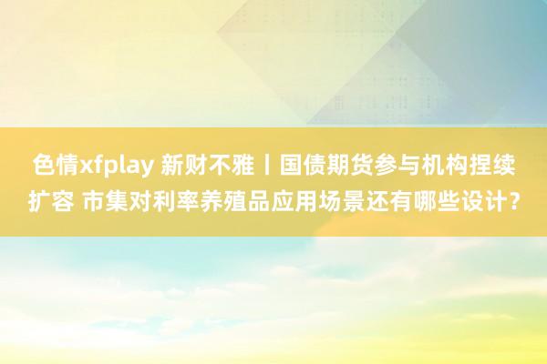 色情xfplay 新财不雅丨国债期货参与机构捏续扩容 市集对利率养殖品应用场景还有哪些设计？