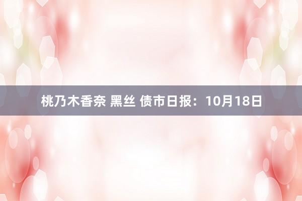 桃乃木香奈 黑丝 债市日报：10月18日