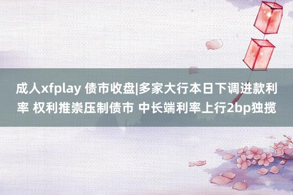 成人xfplay 债市收盘|多家大行本日下调进款利率 权利推崇压制债市 中长端利率上行2bp独揽