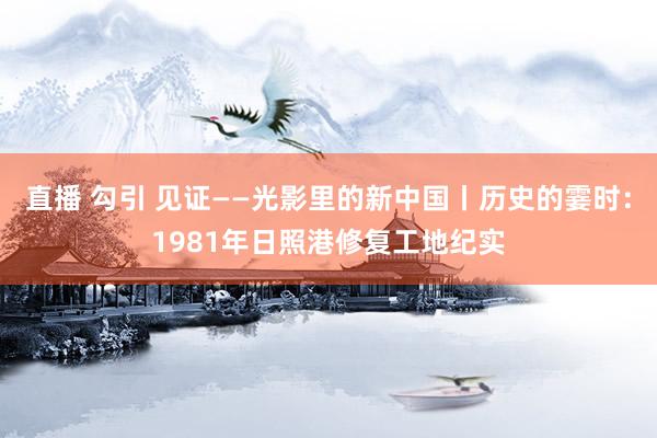 直播 勾引 见证——光影里的新中国丨历史的霎时：1981年日照港修复工地纪实