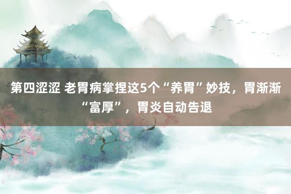 第四涩涩 老胃病掌捏这5个“养胃”妙技，胃渐渐“富厚”，胃炎自动告退