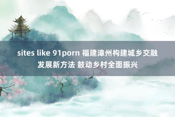 sites like 91porn 福建漳州构建城乡交融发展新方法 鼓动乡村全面振兴