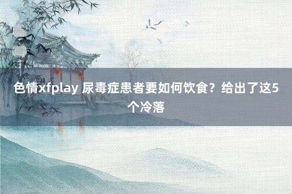 色情xfplay 尿毒症患者要如何饮食？给出了这5个冷落