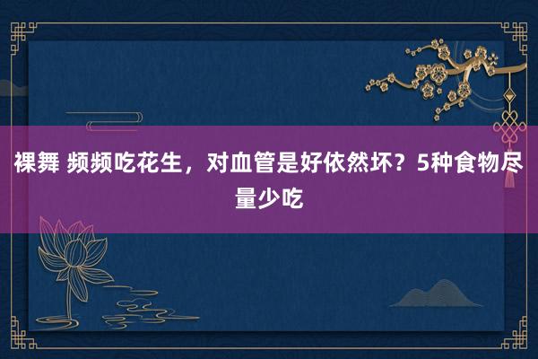 裸舞 频频吃花生，对血管是好依然坏？5种食物尽量少吃