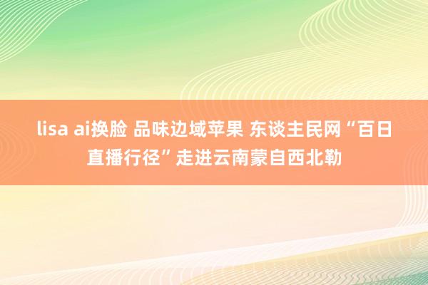 lisa ai换脸 品味边域苹果 东谈主民网“百日直播行径”走进云南蒙自西北勒