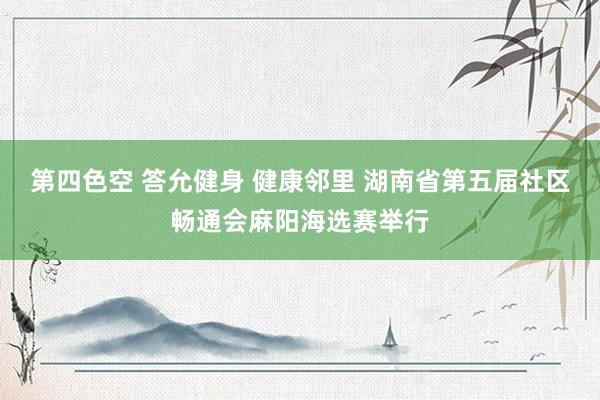 第四色空 答允健身 健康邻里 湖南省第五届社区畅通会麻阳海选赛举行