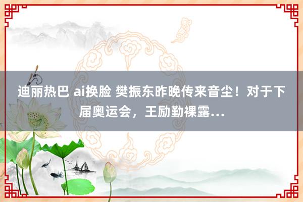 迪丽热巴 ai换脸 樊振东昨晚传来音尘！对于下届奥运会，王励勤裸露…