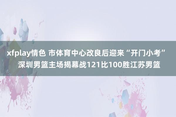 xfplay情色 市体育中心改良后迎来“开门小考”  深圳男篮主场揭幕战121比100胜江苏男篮