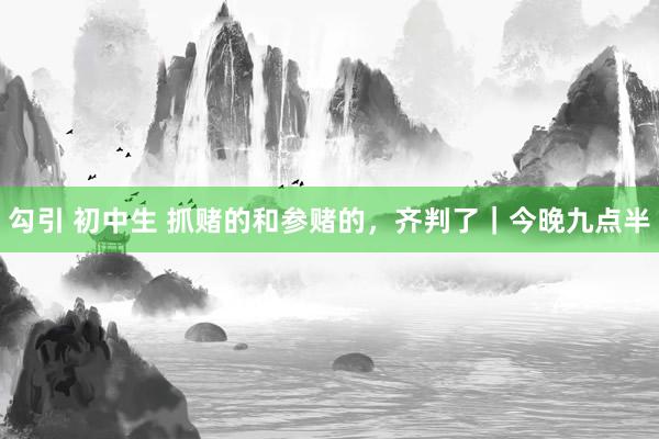 勾引 初中生 抓赌的和参赌的，齐判了｜今晚九点半