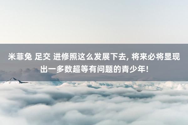 米菲兔 足交 进修照这么发展下去， 将来必将显现出一多数超等有问题的青少年!