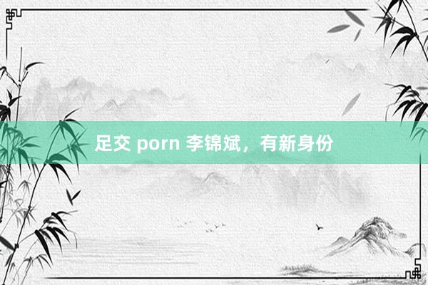 足交 porn 李锦斌，有新身份