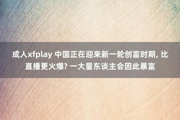 成人xfplay 中国正在迎来新一轮创富时期， 比直播更火爆? 一大量东谈主会因此暴富