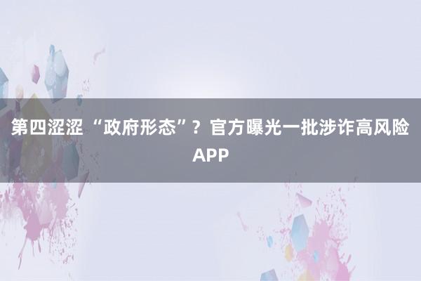 第四涩涩 “政府形态”？官方曝光一批涉诈高风险APP