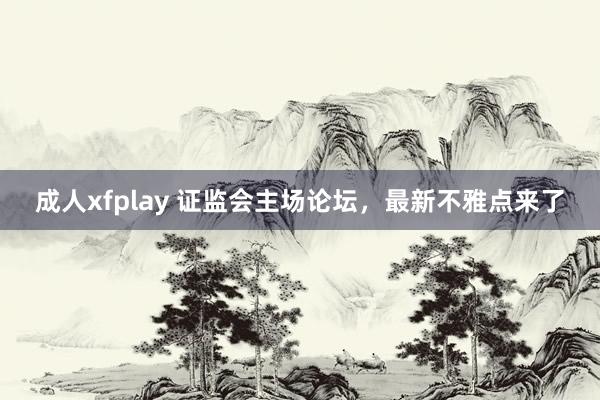 成人xfplay 证监会主场论坛，最新不雅点来了