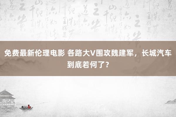 免费最新伦理电影 各路大V围攻魏建军，长城汽车到底若何了？