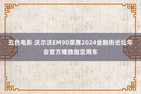 五色电影 沃尔沃EM90荣膺2024金融街论坛年会官方唯独指定用车