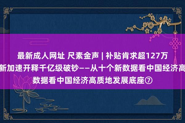 最新成人网址 尺素金声 | 补贴肯求超127万份，汽车以旧换新加速开释千亿级破钞——从十个新数据看中国经济高质地发展底座⑦