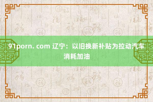 91porn. com 辽宁：以旧换新补贴为拉动汽车消耗加油