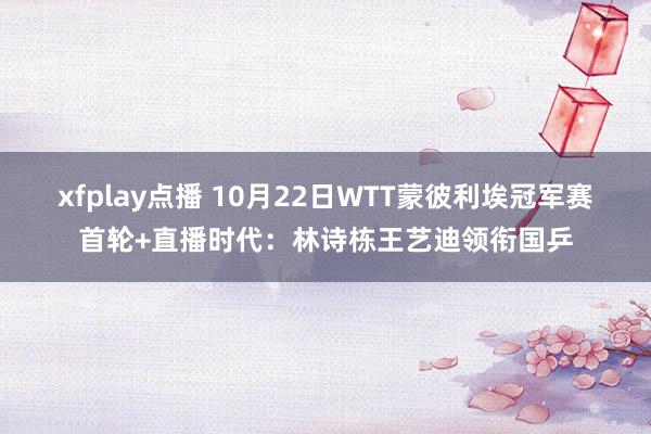 xfplay点播 10月22日WTT蒙彼利埃冠军赛首轮+直播时代：林诗栋王艺迪领衔国乒