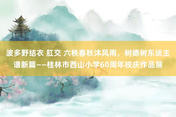 波多野结衣 肛交 六秩春秋沐风雨，树德树东谈主谱新篇——桂林市西山小学60周年校庆作品展