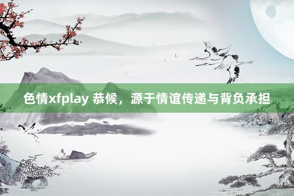 色情xfplay 恭候，源于情谊传递与背负承担