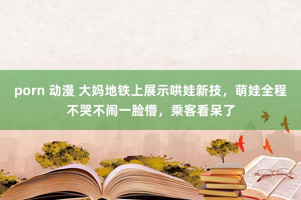 porn 动漫 大妈地铁上展示哄娃新技，萌娃全程不哭不闹一脸懵，乘客看呆了