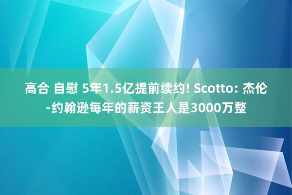 高合 自慰 5年1.5亿提前续约! Scotto: 杰伦-约翰逊每年的薪资王人是3000万整