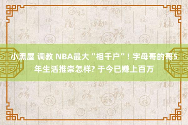 小黑屋 调教 NBA最大“相干户”! 字母哥的哥5年生活推崇怎样? 于今已赚上百万