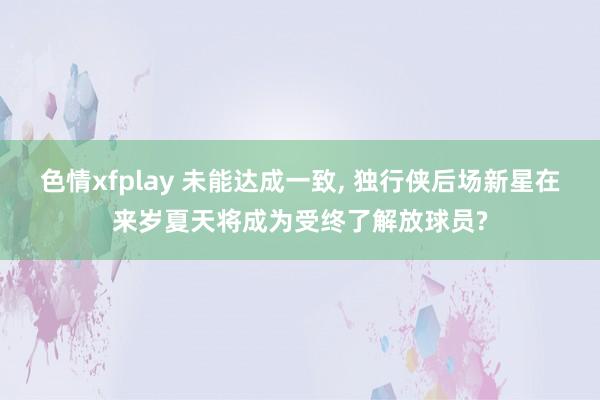 色情xfplay 未能达成一致， 独行侠后场新星在来岁夏天将成为受终了解放球员?