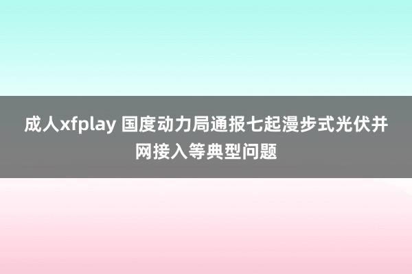 成人xfplay 国度动力局通报七起漫步式光伏并网接入等典型问题