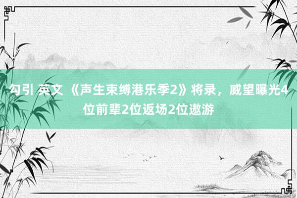 勾引 英文 《声生束缚港乐季2》将录，威望曝光4位前辈2位返场2位遨游