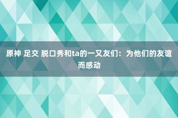 原神 足交 脱口秀和ta的一又友们：为他们的友谊而感动