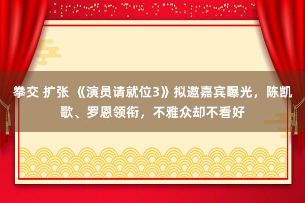 拳交 扩张 《演员请就位3》拟邀嘉宾曝光，陈凯歌、罗恩领衔，不雅众却不看好