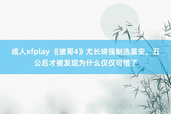 成人xfplay 《披哥4》尤长靖强制选晨安，五公后才被发现为什么仅仅可惜了