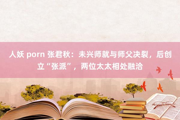 人妖 porn 张君秋：未兴师就与师父决裂，后创立“张派”，两位太太相处融洽