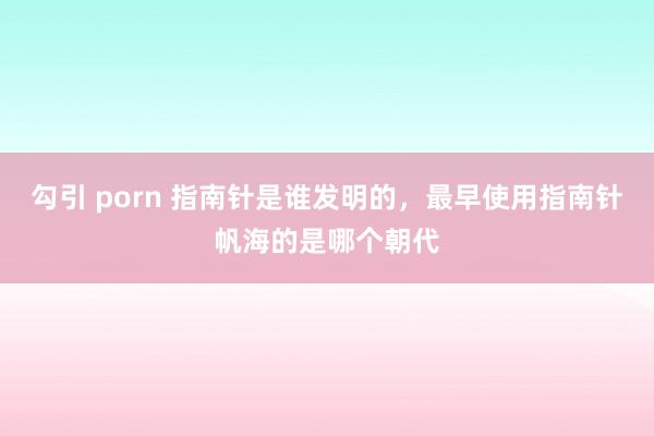 勾引 porn 指南针是谁发明的，最早使用指南针帆海的是哪个朝代