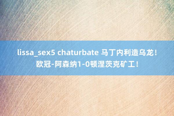 lissa_sex5 chaturbate 马丁内利造乌龙！欧冠-阿森纳1-0顿涅茨克矿工！