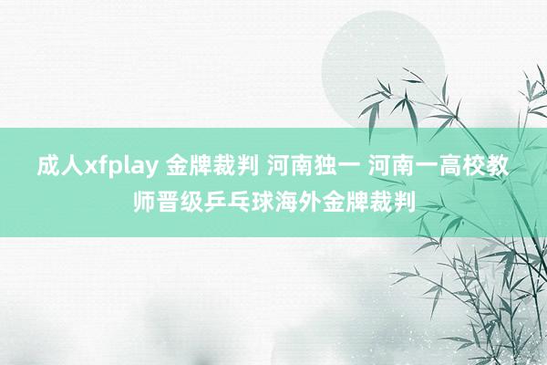 成人xfplay 金牌裁判 河南独一 河南一高校教师晋级乒乓球海外金牌裁判