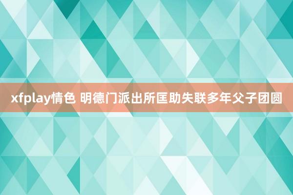 xfplay情色 明德门派出所匡助失联多年父子团圆