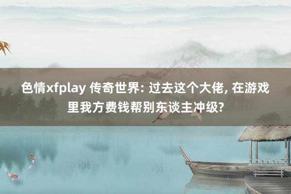 色情xfplay 传奇世界: 过去这个大佬， 在游戏里我方费钱帮别东谈主冲级?