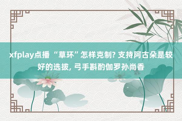 xfplay点播 “草环”怎样克制? 支持阿古朵是较好的选拔， 弓手斟酌伽罗孙尚香