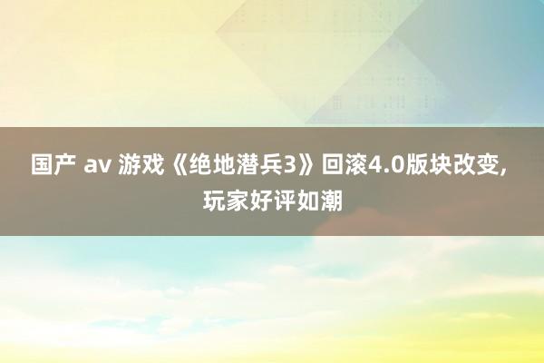 国产 av 游戏《绝地潜兵3》回滚4.0版块改变， 玩家好评如潮